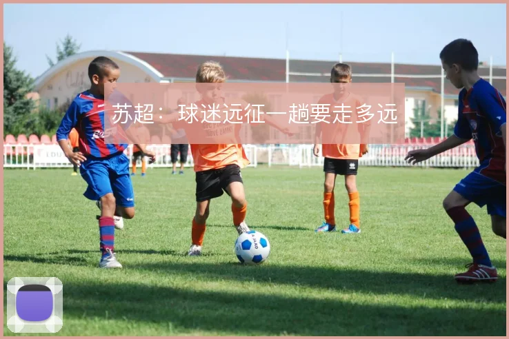 苏超:球迷远征一趟要走多远