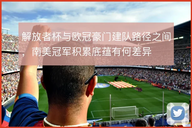 解放者杯与欧冠豪门建队路径之间,南美冠军积累底蕴有何差异