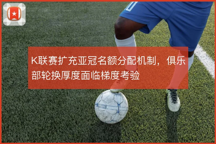 K联赛扩充亚冠名额分配机制，俱乐部轮换厚度面临梯度考验