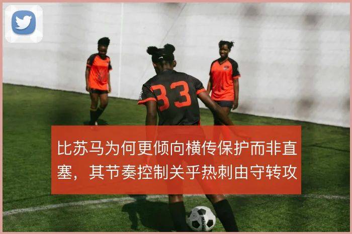 比苏马为何更倾向横传保护而非直塞,其节奏控制关乎热刺由守转攻效率