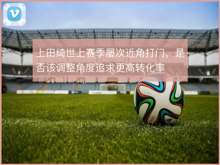 上田绮世上赛季屡次近角打门,是否该调整角度追求更高转化率