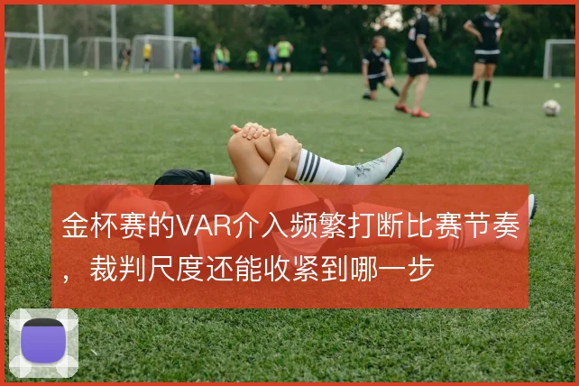 金杯赛的VAR介入频繁打断比赛节奏，裁判尺度还能收紧到哪一步