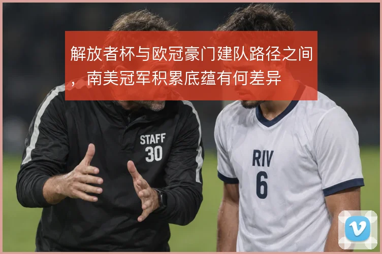 解放者杯与欧冠豪门建队路径之间,南美冠军积累底蕴有何差异