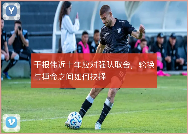 于根伟近十年应对强队取舍，轮换与搏命之间如何抉择