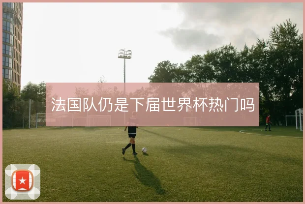 法国队仍是下届世界杯热门吗