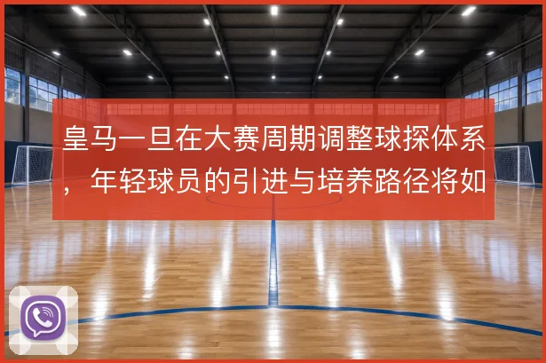 皇马一旦在大赛周期调整球探体系,年轻球员的引进与培养路径将如何变化