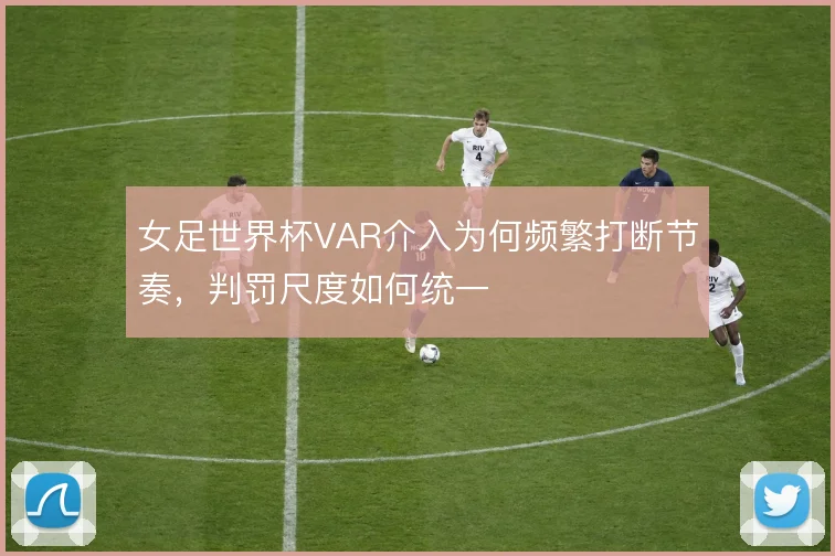 女足世界杯VAR介入为何频繁打断节奏,判罚尺度如何统一