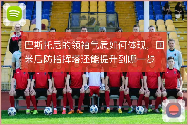 巴斯托尼的领袖气质如何体现，国米后防指挥塔还能提升到哪一步