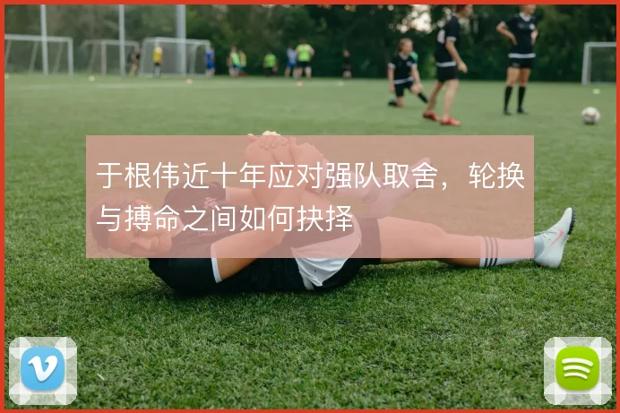 于根伟近十年应对强队取舍，轮换与搏命之间如何抉择