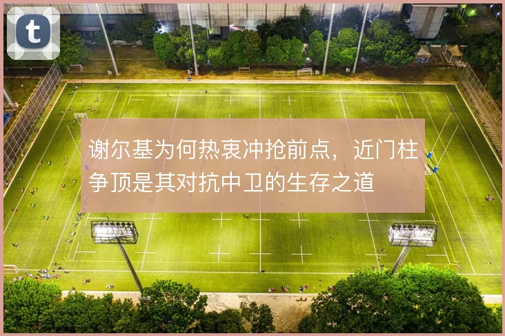 谢尔基为何热衷冲抢前点，近门柱争顶是其对抗中卫的生存之道