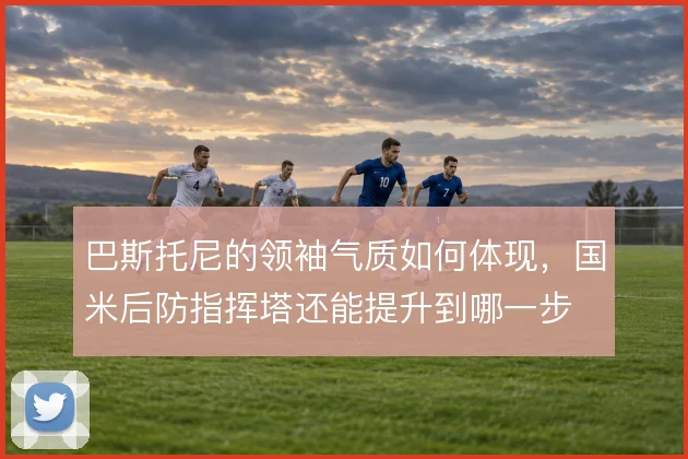巴斯托尼的领袖气质如何体现，国米后防指挥塔还能提升到哪一步