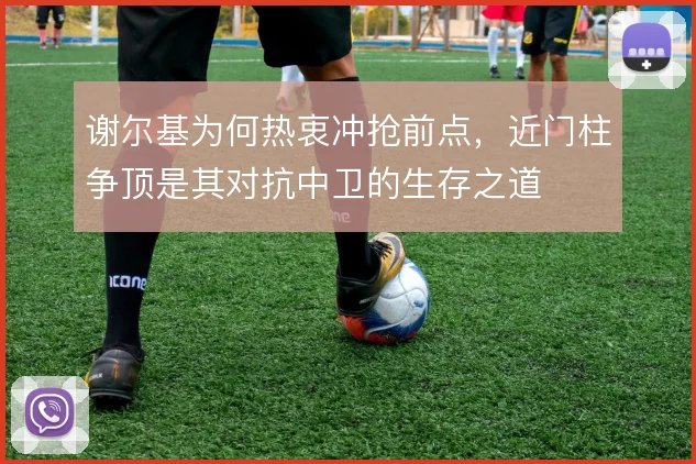 谢尔基为何热衷冲抢前点，近门柱争顶是其对抗中卫的生存之道