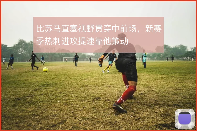 比苏马直塞视野贯穿中前场,新赛季热刺进攻提速靠他策动