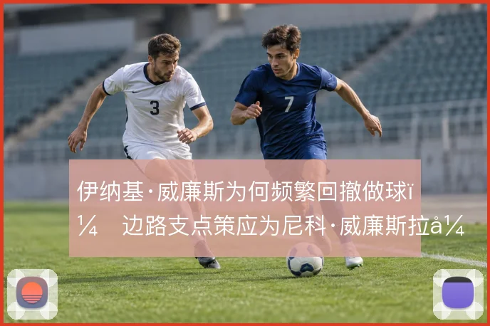 伊纳基·威廉斯为何频繁回撤做球,边路支点策应为尼科·威廉斯拉开空间