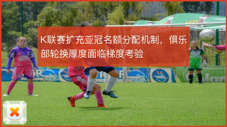 K联赛扩充亚冠名额分配机制，俱乐部轮换厚度面临梯度考验