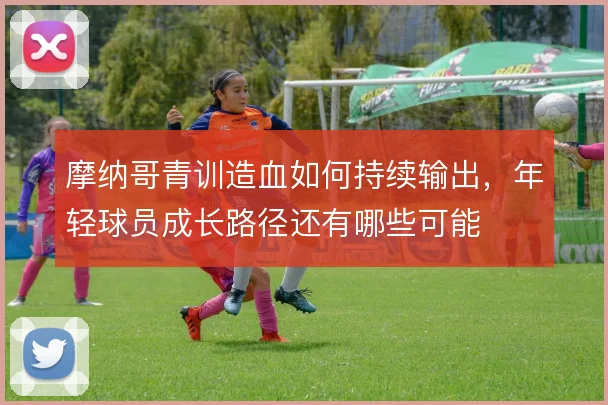 摩纳哥青训造血如何持续输出,年轻球员成长路径还有哪些可能